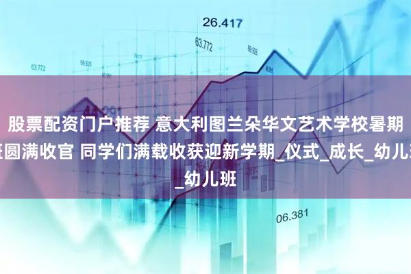 股票配资门户推荐 意大利图兰朵华文艺术学校暑期班圆满收官 同学们满载收获迎新学期_仪式_成长_幼儿班
