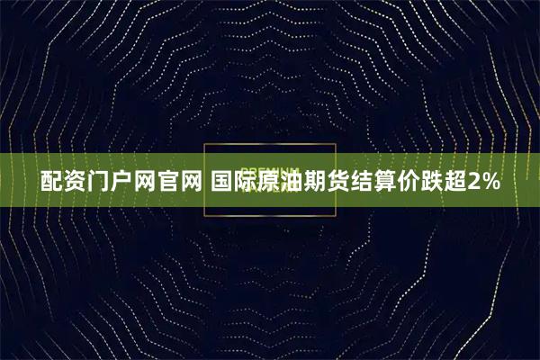 配资门户网官网 国际原油期货结算价跌超2%