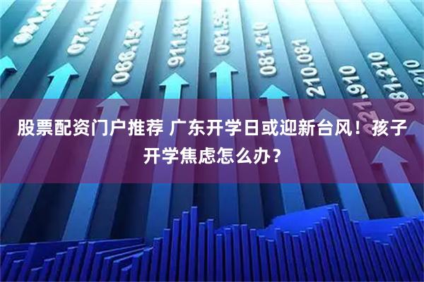 股票配资门户推荐 广东开学日或迎新台风！孩子开学焦虑怎么办？