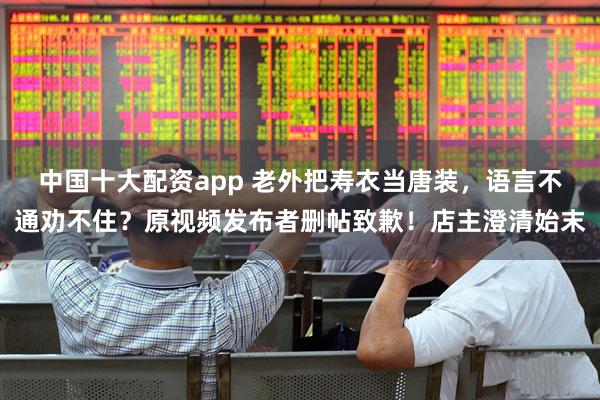 中国十大配资app 老外把寿衣当唐装，语言不通劝不住？原视频发布者删帖致歉！店主澄清始末