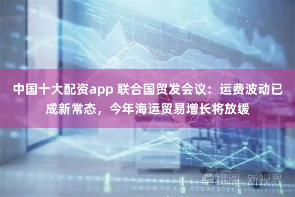中国十大配资app 联合国贸发会议：运费波动已成新常态，今年海运贸易增长将放缓