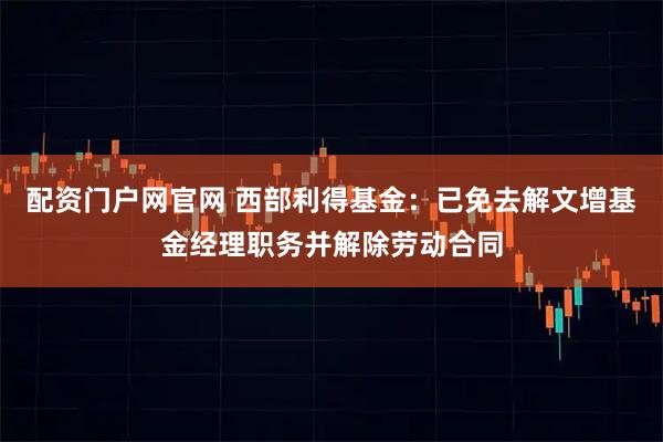 配资门户网官网 西部利得基金：已免去解文增基金经理职务并解除劳动合同