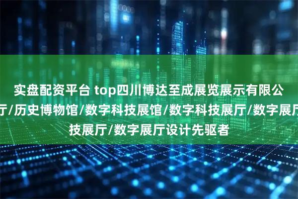 实盘配资平台 top四川博达至成展览展示有限公司：历史展厅/历史博物馆/数字科技展馆/数字科技展厅/数字展厅设计先驱者