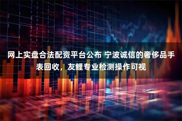 网上实盘合法配资平台公布 宁波诚信的奢侈品手表回收，友鲤专业检测操作可视