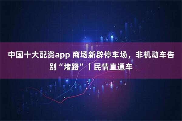 中国十大配资app 商场新辟停车场，非机动车告别“堵路”丨民情直通车