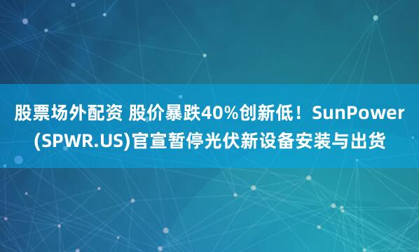 股票场外配资 股价暴跌40%创新低！SunPower(SPWR.US)官宣暂停光伏新设备安装与出货