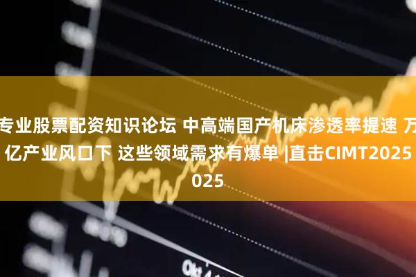 专业股票配资知识论坛 中高端国产机床渗透率提速 万亿产业风口下 这些领域需求有爆单 |直击CIMT2025