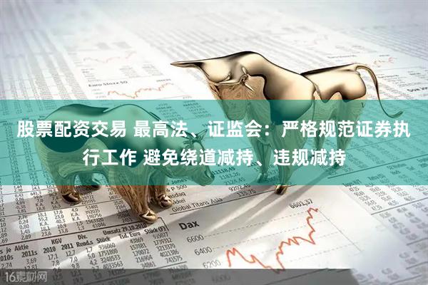 股票配资交易 最高法、证监会：严格规范证券执行工作 避免绕道减持、违规减持