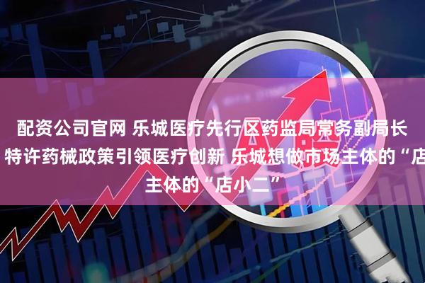 配资公司官网 乐城医疗先行区药监局常务副局长安平：特许药械政策引领医疗创新 乐城想做市场主体的“店小二”