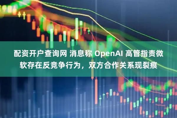 配资开户查询网 消息称 OpenAI 高管指责微软存在反竞争行为，双方合作关系现裂痕