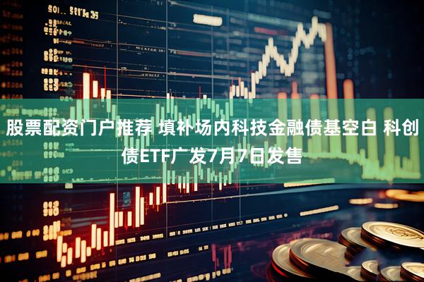 股票配资门户推荐 填补场内科技金融债基空白 科创债ETF广发7月7日发售