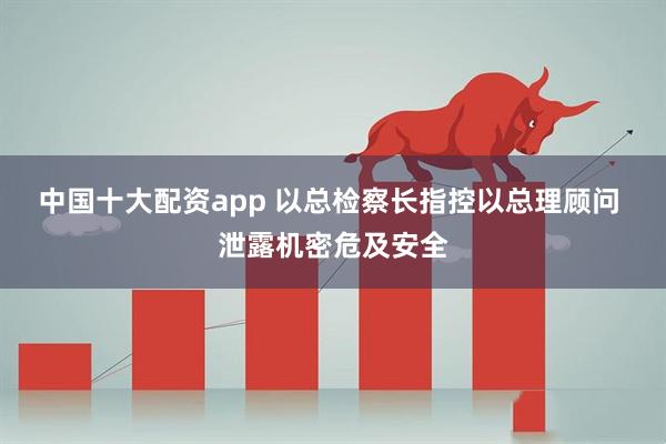 中国十大配资app 以总检察长指控以总理顾问 泄露机密危及安全