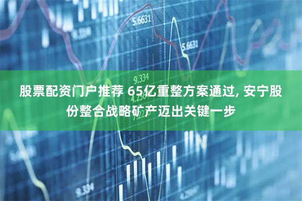 股票配资门户推荐 65亿重整方案通过, 安宁股份整合战略矿产迈出关键一步
