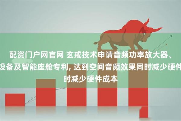 配资门户网官网 玄戒技术申请音频功率放大器、电子设备及智能座舱专利, 达到空间音频效果同时减少硬件成本