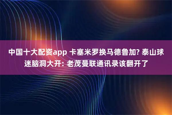 中国十大配资app 卡塞米罗换马德鲁加? 泰山球迷脑洞大开: 老茂曼联通讯录该翻开了
