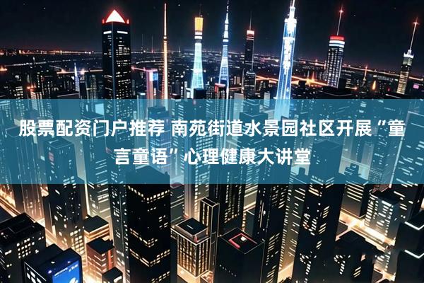 股票配资门户推荐 南苑街道水景园社区开展“童言童语”心理健康大讲堂