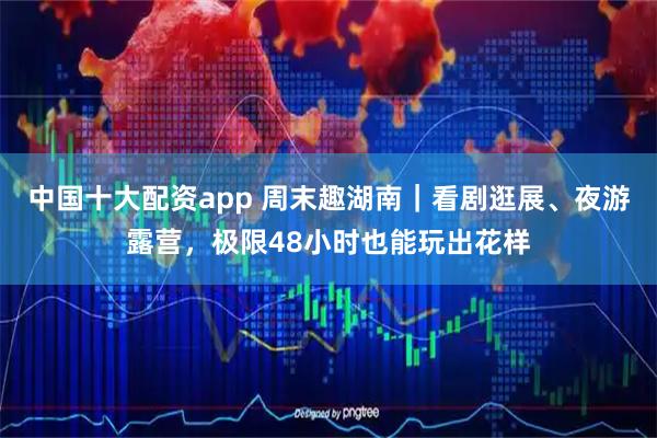中国十大配资app 周末趣湖南｜看剧逛展、夜游露营，极限48小时也能玩出花样