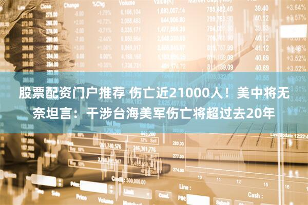 股票配资门户推荐 伤亡近21000人！美中将无奈坦言：干涉台海美军伤亡将超过去20年
