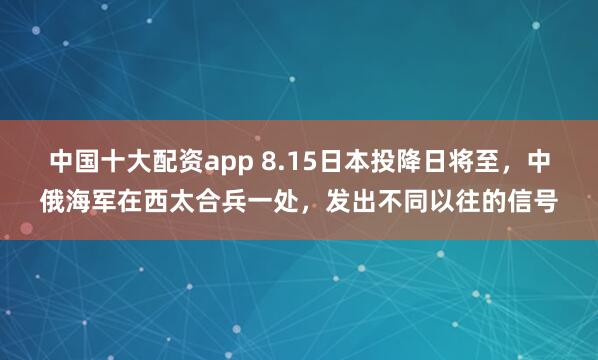 中国十大配资app 8.15日本投降日将至，中俄海军在西太合兵一处，发出不同以往的信号