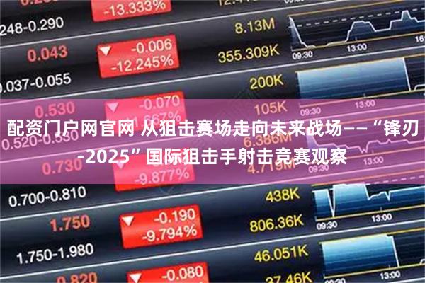 配资门户网官网 从狙击赛场走向未来战场——“锋刃-2025”国际狙击手射击竞赛观察