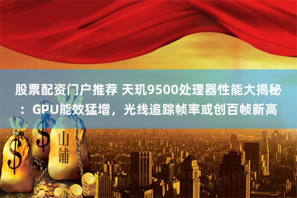 股票配资门户推荐 天玑9500处理器性能大揭秘：GPU能效猛增，光线追踪帧率或创百帧新高