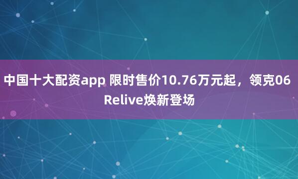 中国十大配资app 限时售价10.76万元起，领克06 Relive焕新登场