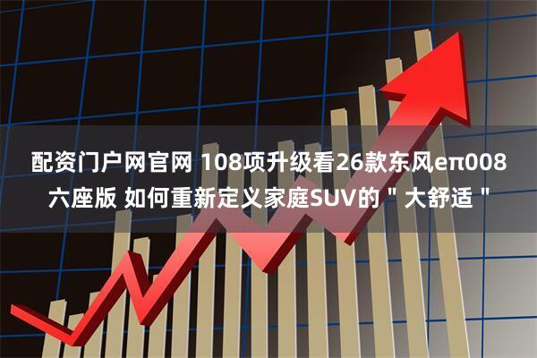 配资门户网官网 108项升级看26款东风eπ008六座版 如何重新定义家庭SUV的＂大舒适＂