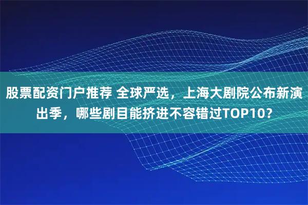 股票配资门户推荐 全球严选，上海大剧院公布新演出季，哪些剧目能挤进不容错过TOP10？