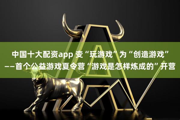 中国十大配资app 变“玩游戏”为“创造游戏”——首个公益游戏夏令营“游戏是怎样炼成的”开营