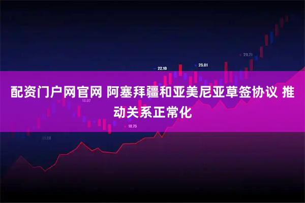 配资门户网官网 阿塞拜疆和亚美尼亚草签协议 推动关系正常化
