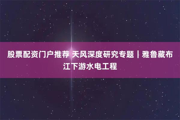 股票配资门户推荐 天风深度研究专题｜雅鲁藏布江下游水电工程