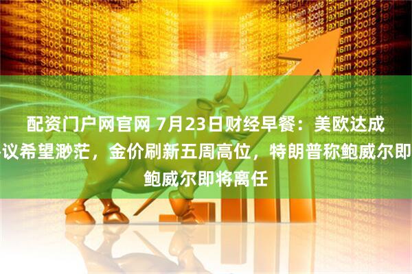 配资门户网官网 7月23日财经早餐：美欧达成贸易协议希望渺茫，金价刷新五周高位，特朗普称鲍威尔即将离任