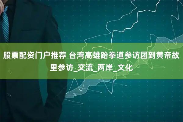 股票配资门户推荐 台湾高雄跆拳道参访团到黄帝故里参访_交流_两岸_文化