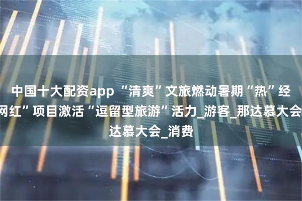 中国十大配资app “清爽”文旅燃动暑期“热”经济 “网红”项目激活“逗留型旅游”活力_游客_那达慕大会_消费