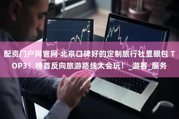 配资门户网官网 北京口碑好的定制旅行社显眼包 TOP3！榜首反向旅游路线太会玩！_游客_服务