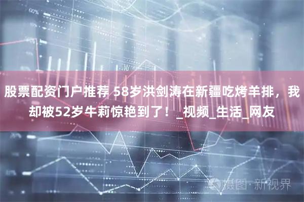 股票配资门户推荐 58岁洪剑涛在新疆吃烤羊排，我却被52岁牛莉惊艳到了！_视频_生活_网友