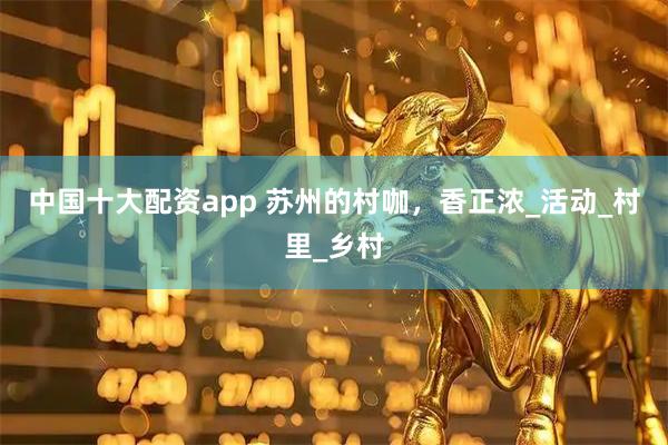 中国十大配资app 苏州的村咖，香正浓_活动_村里_乡村