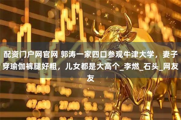 配资门户网官网 郭涛一家四口参观牛津大学，妻子穿瑜伽裤腿好粗，儿女都是大高个_李燃_石头_网友