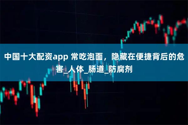 中国十大配资app 常吃泡面，隐藏在便捷背后的危害_人体_肠道_防腐剂