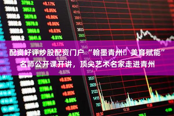 配资好评炒股配资门户 “翰墨青州・美育赋能”名师公开课开讲，顶尖艺术名家走进青州