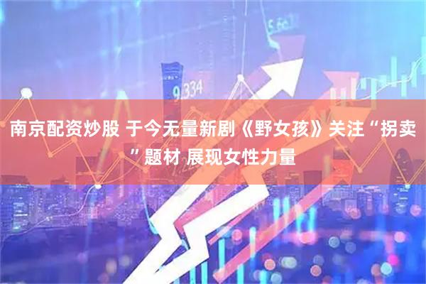 南京配资炒股 于今无量新剧《野女孩》关注“拐卖”题材 展现女性力量