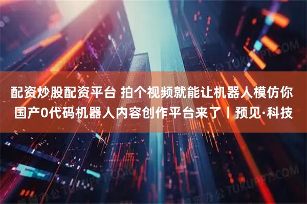 配资炒股配资平台 拍个视频就能让机器人模仿你 国产0代码机器人内容创作平台来了丨预见·科技