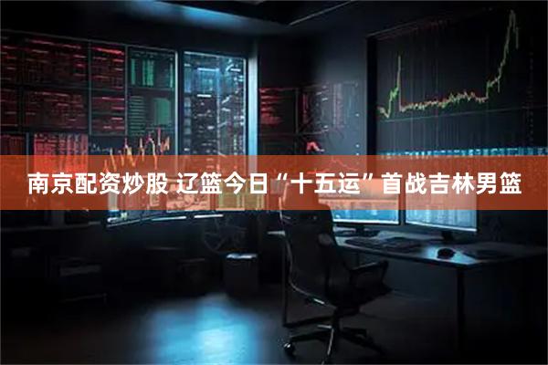南京配资炒股 辽篮今日“十五运”首战吉林男篮