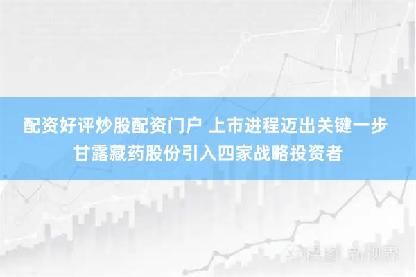 配资好评炒股配资门户 上市进程迈出关键一步 甘露藏药股份引入四家战略投资者