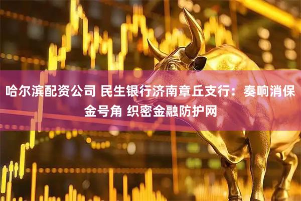 哈尔滨配资公司 民生银行济南章丘支行：奏响消保金号角 织密金融防护网