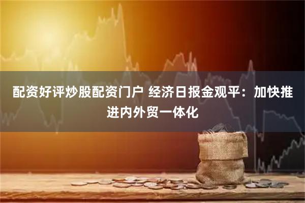 配资好评炒股配资门户 经济日报金观平：加快推进内外贸一体化
