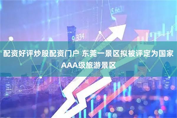 配资好评炒股配资门户 东莞一景区拟被评定为国家AAA级旅游景区