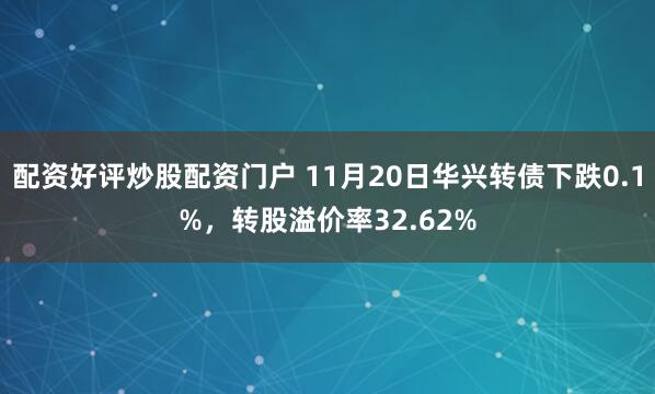配资好评炒股配资门户 11月20日华兴转债下跌0.1%，转股溢价率32.62%