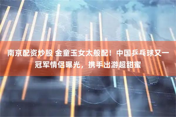 南京配资炒股 金童玉女太般配！中国乒乓球又一冠军情侣曝光，携手出游超甜蜜