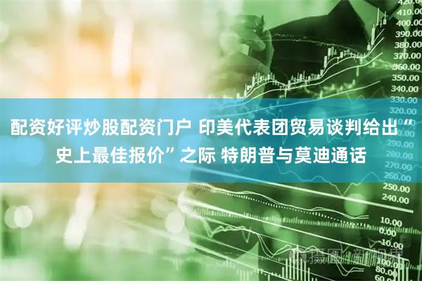 配资好评炒股配资门户 印美代表团贸易谈判给出“史上最佳报价”之际 特朗普与莫迪通话